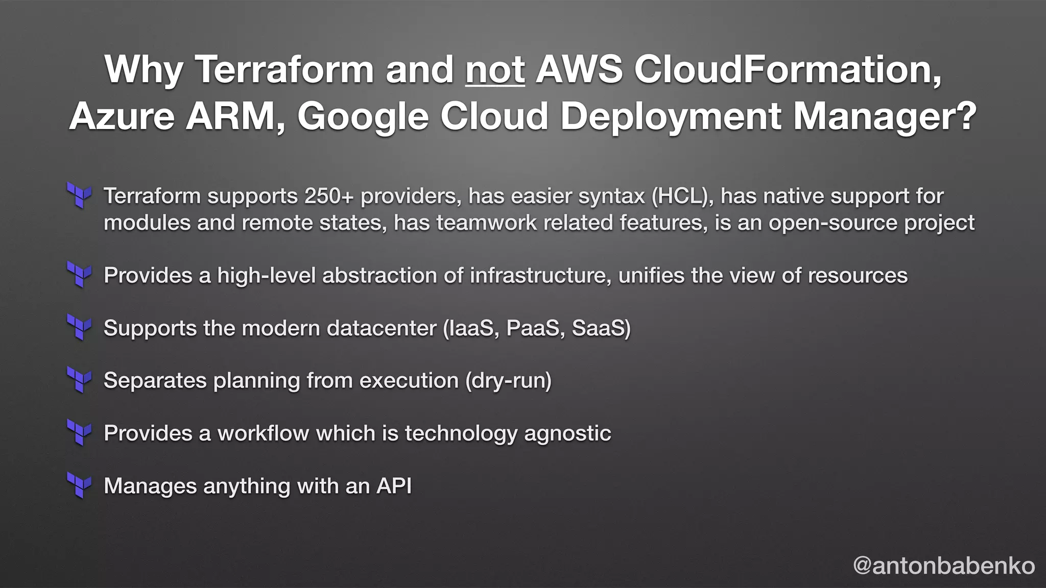 Why Terraform and not AWS CloudFormation,
Azure ARM, Google Cloud Deployment Manager?
@antonbabenko
Terraform supports 250+ providers, has easier syntax (HCL), has native support for
modules and remote states, has teamwork related features, is an open-source project
Provides a high-level abstraction of infrastructure, uniﬁes the view of resources
Supports the modern datacenter (IaaS, PaaS, SaaS)
Separates planning from execution (dry-run)
Provides a workﬂow which is technology agnostic
Manages anything with an API
 