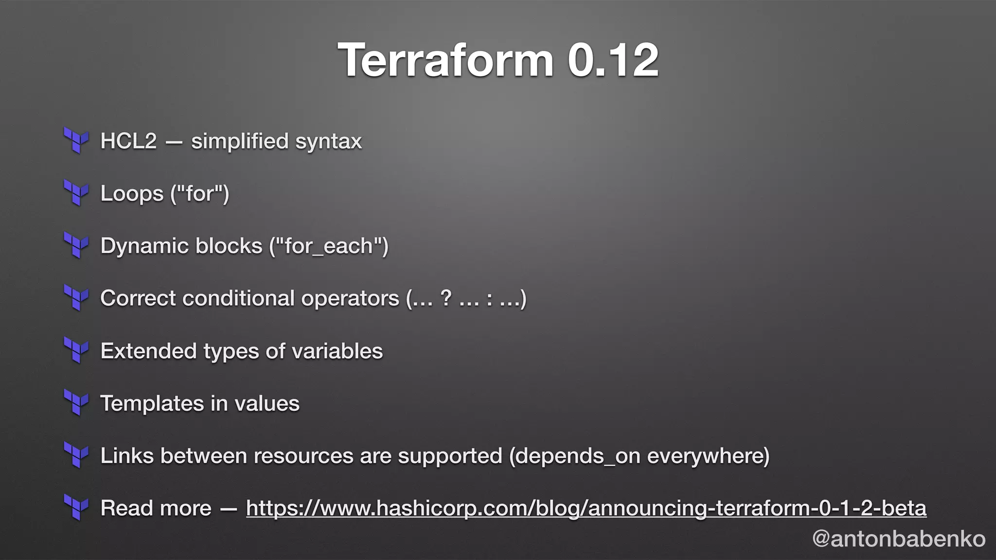 Terraform 0.12
HCL2 — simpliﬁed syntax
Loops ("for")
Dynamic blocks ("for_each")
Correct conditional operators (… ? … : …)
Extended types of variables
Templates in values
Links between resources are supported (depends_on everywhere)
Read more — https://www.hashicorp.com/blog/announcing-terraform-0-1-2-beta
@antonbabenko
 