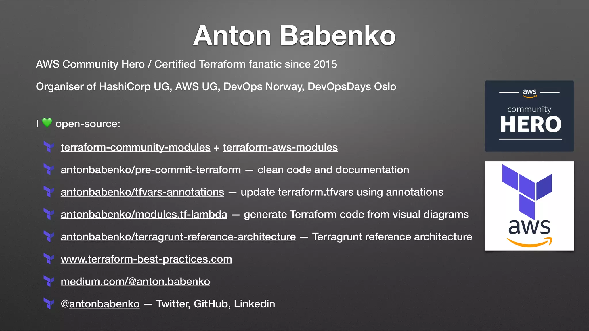 Anton Babenko
AWS Community Hero / Certiﬁed Terraform fanatic since 2015
Organiser of HashiCorp UG, AWS UG, DevOps Norway, DevOpsDays Oslo
I 💚 open-source:
terraform-community-modules + terraform-aws-modules
antonbabenko/pre-commit-terraform — clean code and documentation
antonbabenko/tfvars-annotations — update terraform.tfvars using annotations
antonbabenko/modules.tf-lambda — generate Terraform code from visual diagrams
antonbabenko/terragrunt-reference-architecture — Terragrunt reference architecture
www.terraform-best-practices.com
medium.com/@anton.babenko
@antonbabenko — Twitter, GitHub, Linkedin
 