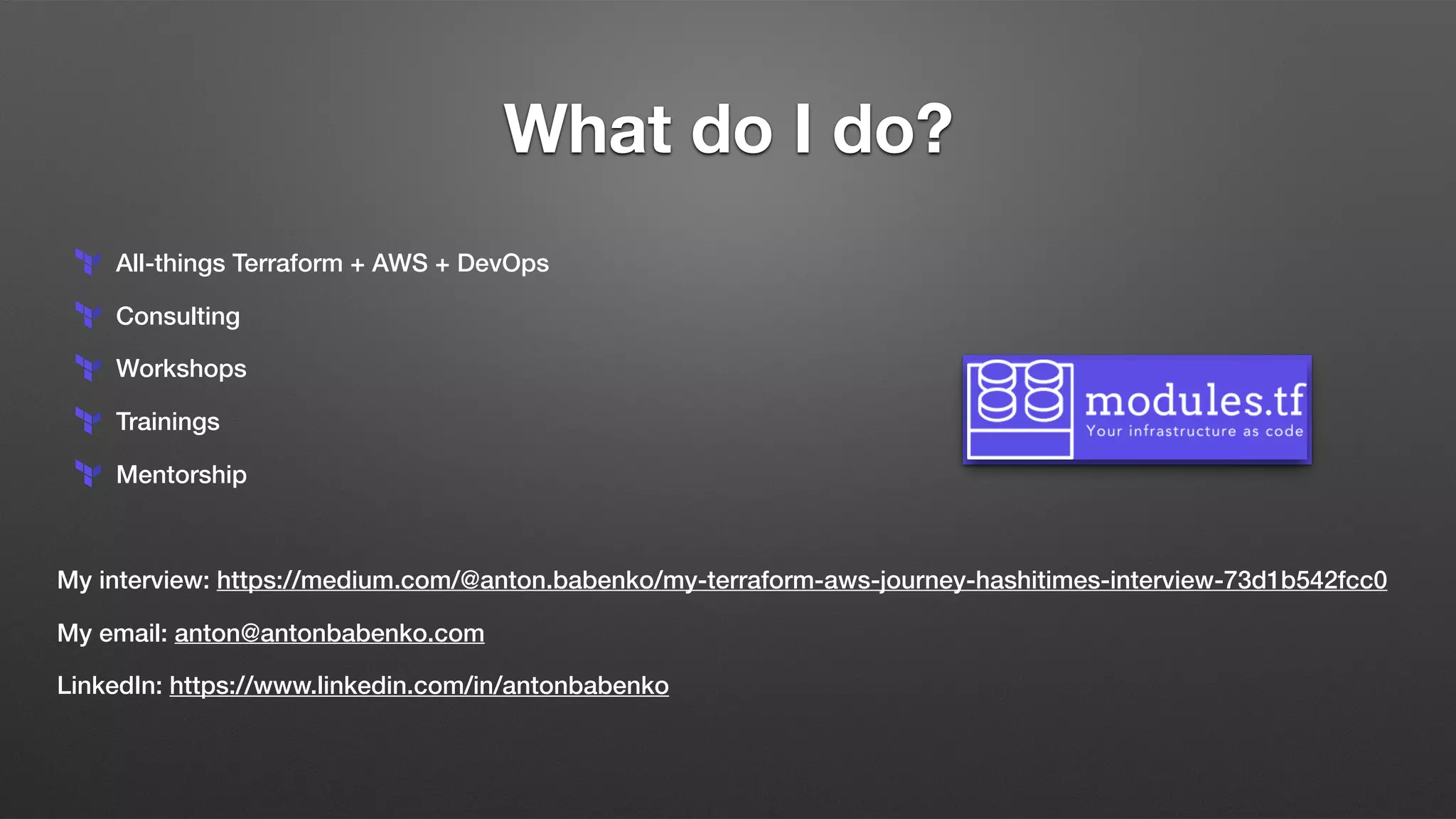What do I do?
All-things Terraform + AWS + DevOps
Consulting
Workshops
Trainings
Mentorship
My interview: https://medium.com/@anton.babenko/my-terraform-aws-journey-hashitimes-interview-73d1b542fcc0
My email: anton@antonbabenko.com
LinkedIn: https://www.linkedin.com/in/antonbabenko
 