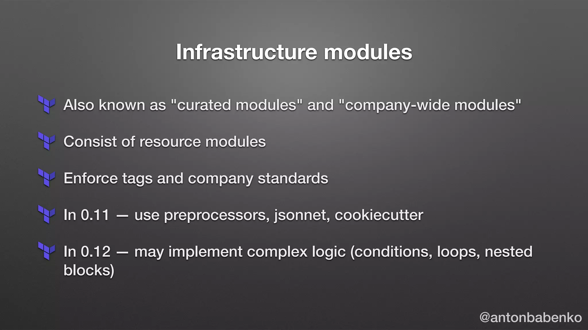 Infrastructure modules
Also known as "curated modules" and "company-wide modules"
Consist of resource modules
Enforce tags and company standards
In 0.11 — use preprocessors, jsonnet, cookiecutter
In 0.12 — may implement complex logic (conditions, loops, nested
blocks)
@antonbabenko
 
