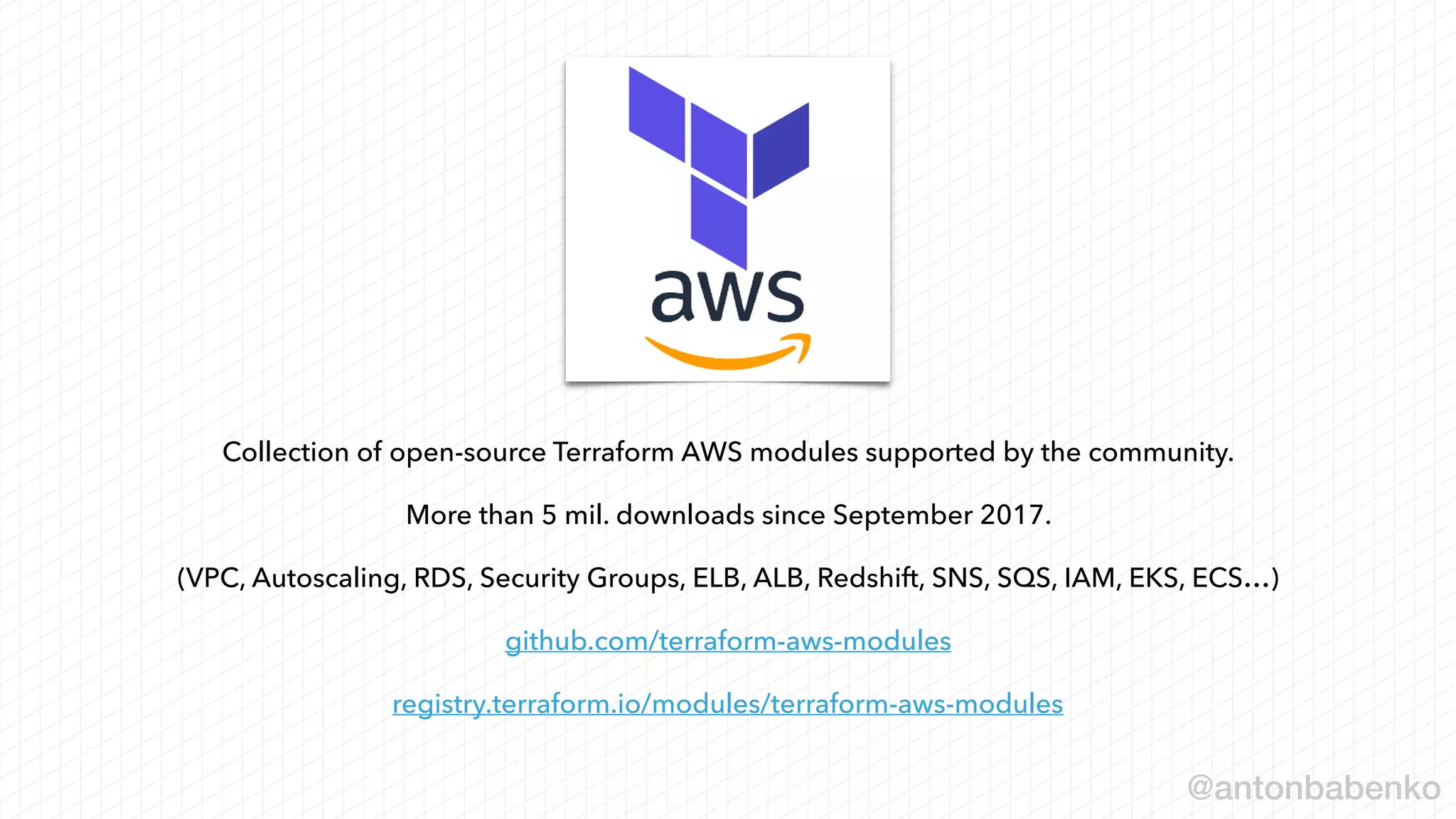 Collection of open-source Terraform AWS modules supported by the community.
More than 5 mil. downloads since September 2017.
(VPC, Autoscaling, RDS, Security Groups, ELB, ALB, Redshift, SNS, SQS, IAM, EKS, ECS…)
github.com/terraform-aws-modules
registry.terraform.io/modules/terraform-aws-modules
@antonbabenko
 