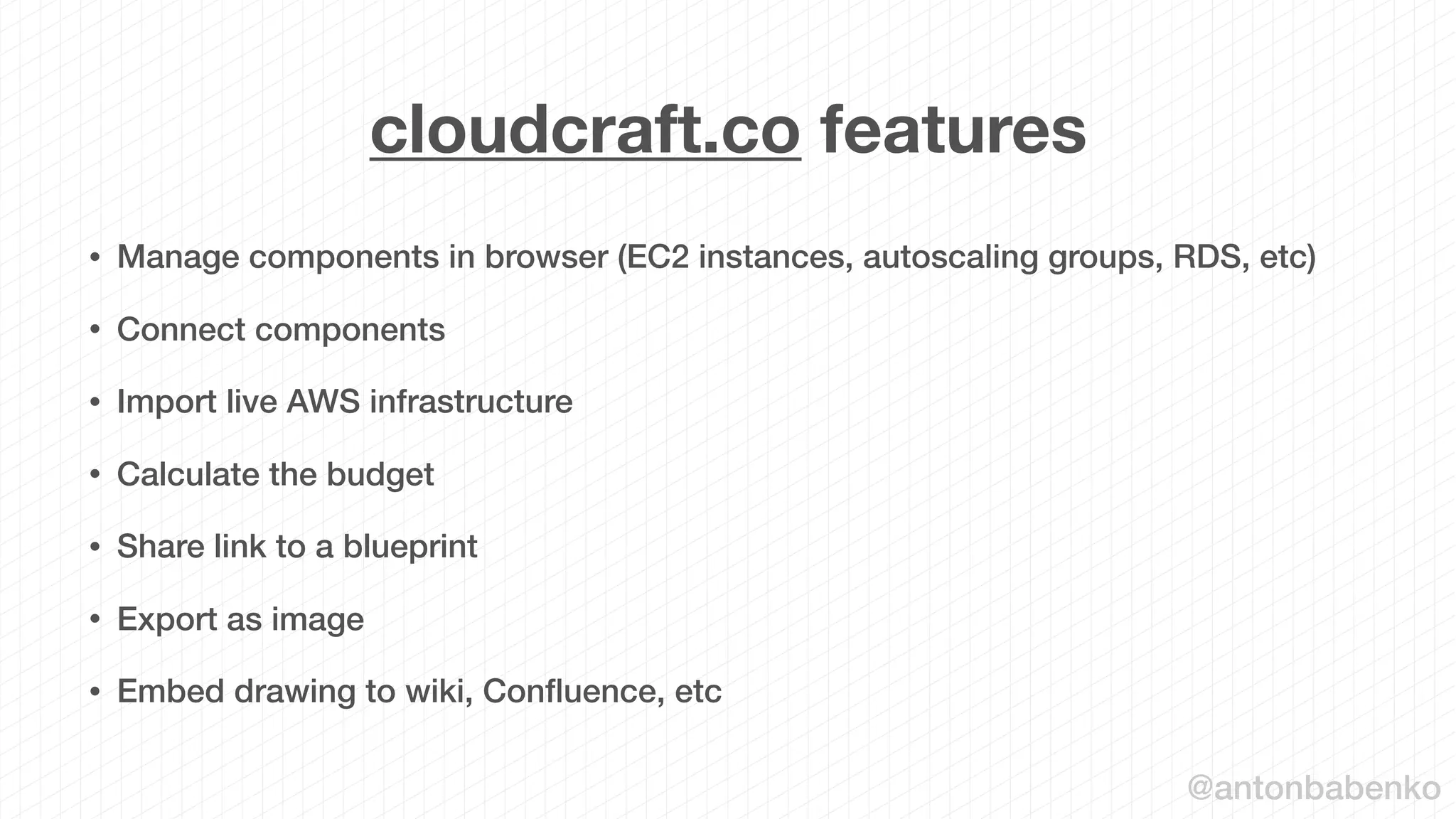 cloudcraft.co features
• Manage components in browser (EC2 instances, autoscaling groups, RDS, etc)
• Connect components
• Import live AWS infrastructure
• Calculate the budget
• Share link to a blueprint
• Export as image
• Embed drawing to wiki, Conﬂuence, etc
@antonbabenko
 