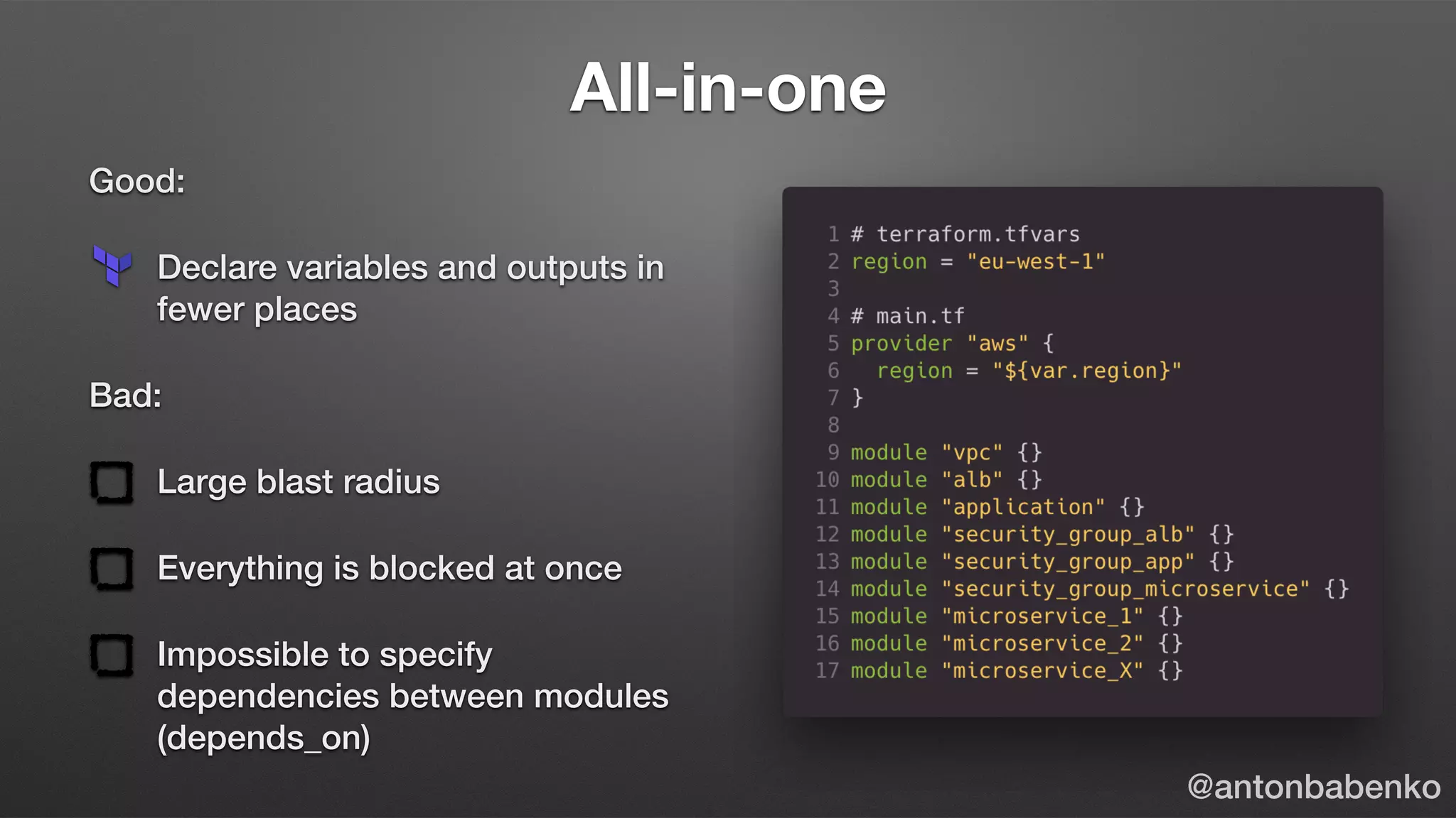 All-in-one
Good:
Declare variables and outputs in
fewer places
Bad:
Large blast radius
Everything is blocked at once
Impossible to specify
dependencies between modules
(depends_on)
@antonbabenko
 