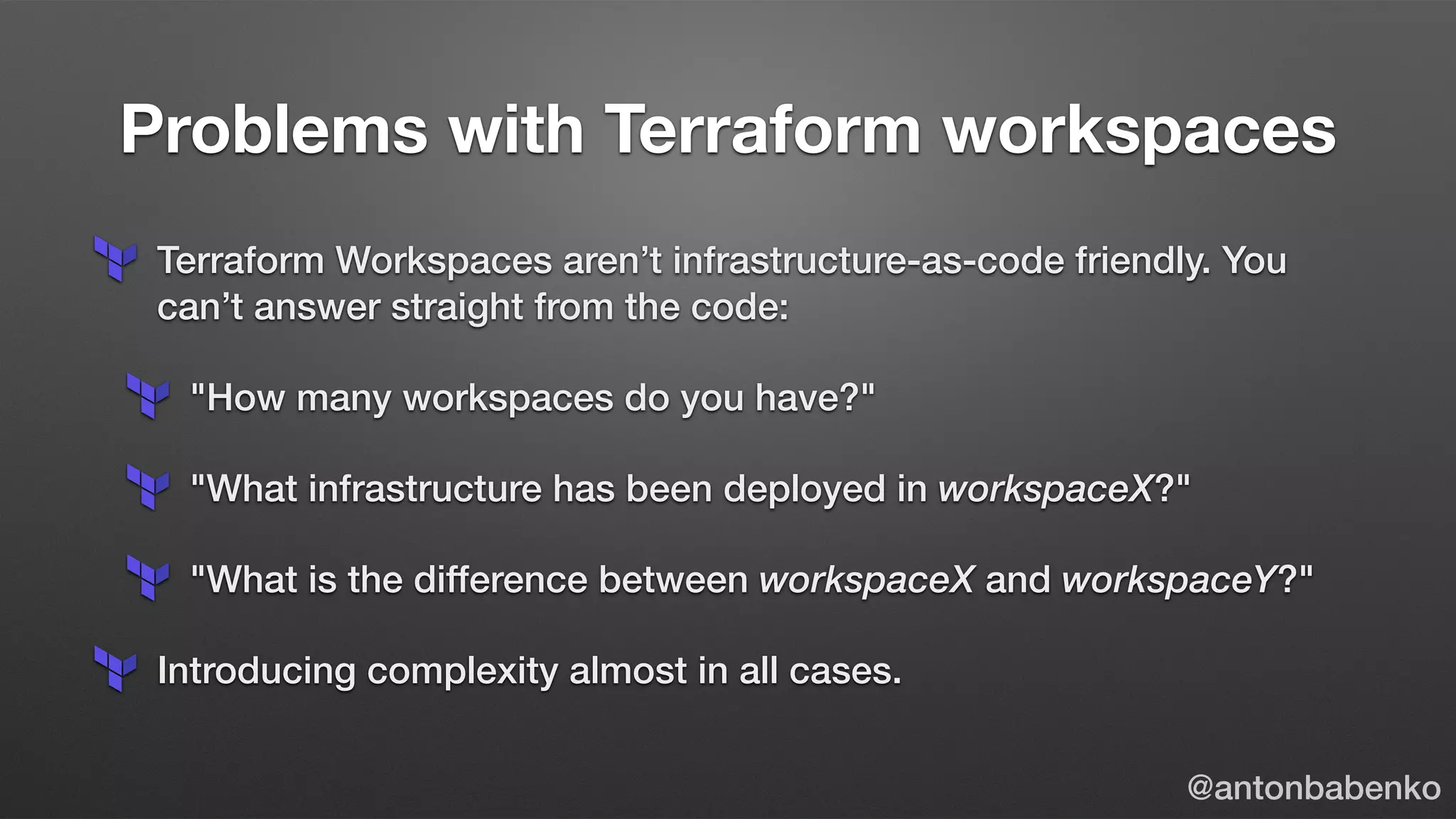 Problems with Terraform workspaces
Terraform Workspaces aren’t infrastructure-as-code friendly. You
can’t answer straight from the code:
"How many workspaces do you have?"
"What infrastructure has been deployed in workspaceX?"
"What is the difference between workspaceX and workspaceY?"
Introducing complexity almost in all cases.
@antonbabenko
 