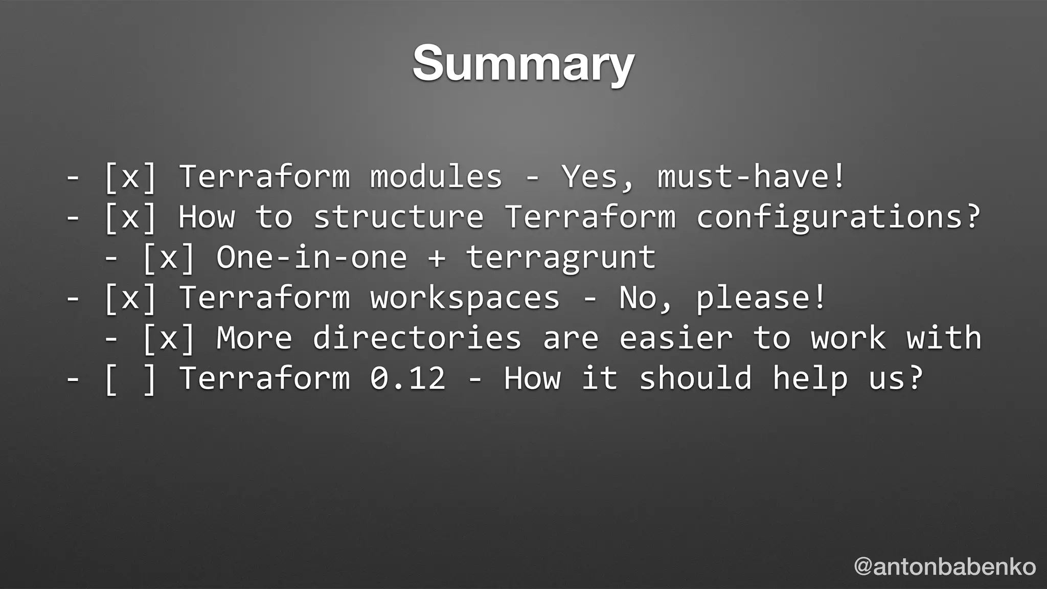 -	[x]	Terraform	modules	-	Yes,	must-have!	
-	[x]	How	to	structure	Terraform	configurations?	
		-	[x]	One-in-one	+	terragrunt	
-	[x]	Terraform	workspaces	-	No,	please!	
		-	[x]	More	directories	are	easier	to	work	with	
-	[	]	Terraform	0.12	-	How	it	should	help	us?	
@antonbabenko
Summary
 