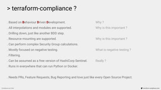 > terraform-compliance ?
Compliance as Code terraform-compliance.com
. Based on Behaviour Driven Development. Why ?
. All interpolations and modules are supported. Why is this important ?
. Drilling down, just like another BDD step.
. Resource mounting are supported. Why is this important ?
. Can perform complex Security Group calculations.
. Mostly focused on negative testing. What is negative testing ?
. Filtering.
. Can be assumed as a free version of HashiCorp Sentinel. Really ?
. Runs in everywhere that can run Python or Docker.
. Needs PRs, Feature Requests, Bug Reporting and love just like every Open Source Project.
 