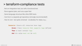 > terraform-compliance tests
Compliance as Code terraform-compliance.com
. Not an integration test, but still a functional test
. Runs against plan, and runs super-fast
. Same language structure like other BDD tests
. Can live in a separate git repository (strongly recommended!)
. Has its own - but quite universal - vocabulary for steps, e.g. ;
Scenario: Ensure all resources have tags
Given I have resource that supports tags defined
Then it must contain tags
And its value must not be null
 