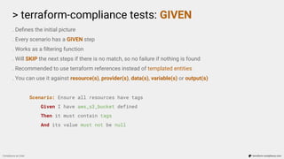 > terraform-compliance tests: GIVEN
Compliance as Code terraform-compliance.com
. Deﬁnes the initial picture
. Every scenario has a GIVEN step
. Works as a ﬁltering function
. Will SKIP the next steps if there is no match, so no failure if nothing is found
. Recommended to use terraform references instead of templated entities
. You can use it against resource(s), provider(s), data(s), variable(s) or output(s)
Scenario: Ensure all resources have tags
Given I have aws_s3_bucket defined
Then it must contain tags
And its value must not be null
 