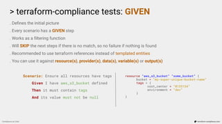 > terraform-compliance tests: GIVEN
Compliance as Code terraform-compliance.com
. Deﬁnes the initial picture
. Every scenario has a GIVEN step
. Works as a ﬁltering function
. Will SKIP the next steps if there is no match, so no failure if nothing is found
. Recommended to use terraform references instead of templated entities
. You can use it against resource(s), provider(s), data(s), variable(s) or output(s)
Scenario: Ensure all resources have tags
Given I have aws_s3_bucket defined
Then it must contain tags
And its value must not be null
resource “aws_s3_bucket” “some_bucket” {
bucket = “my-super-unique-bucket-name”
tags = {
cost_center = “0135134”
environment = “dev”
}
}
 