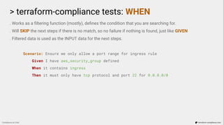 > terraform-compliance tests: WHEN
Compliance as Code terraform-compliance.com
. Works as a ﬁltering function (mostly), deﬁnes the condition that you are searching for.
. Will SKIP the next steps if there is no match, so no failure if nothing is found, just like GIVEN
. Filtered data is used as the INPUT data for the next steps.
Scenario: Ensure we only allow a port range for ingress rule
Given I have aws_security_group defined
When it contains ingress
Then it must only have tcp protocol and port 22 for 0.0.0.0/0
 