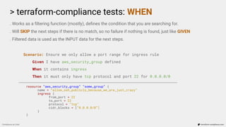 > terraform-compliance tests: WHEN
Compliance as Code terraform-compliance.com
. Works as a ﬁltering function (mostly), deﬁnes the condition that you are searching for.
. Will SKIP the next steps if there is no match, so no failure if nothing is found, just like GIVEN
. Filtered data is used as the INPUT data for the next steps.
Scenario: Ensure we only allow a port range for ingress rule
Given I have aws_security_group defined
When it contains ingress
Then it must only have tcp protocol and port 22 for 0.0.0.0/0
resource “aws_security_group” “some_group” {
name = “allow_ssh_publicly_because_we_are_just_crazy”
ingress {
from_port = 22
to_port = 22
protocol = “tcp”
cidr_blocks = [“0.0.0.0/0”]
}
}
 