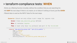 > terraform-compliance tests: WHEN
Compliance as Code terraform-compliance.com
. Works as a ﬁltering function (mostly), deﬁnes the condition that you are searching for.
. Will SKIP the next steps if there is no match, so no failure if nothing is found, just like GIVEN
. Filtered data is used as the INPUT data for the next steps.
Scenario: Ensure we only allow a port range for ingress rule
Given I have aws_security_group defined
When it contains ingress
Then it must only have tcp protocol and port 22 for 0.0.0.0/0
resource “aws_security_group_rule” “port_22_to_public” {
type = “ingress”
from_port = 22
to_port = 22
protocol = “tcp”
cidr_blocks = [“0.0.0.0/0”]
security_group_id = aws_security_group.some_group.id
}
 