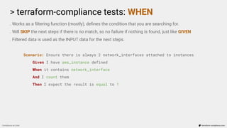 > terraform-compliance tests: WHEN
Compliance as Code terraform-compliance.com
. Works as a ﬁltering function (mostly), deﬁnes the condition that you are searching for.
. Will SKIP the next steps if there is no match, so no failure if nothing is found, just like GIVEN
. Filtered data is used as the INPUT data for the next steps.
Scenario: Ensure there is always 2 network_interfaces attached to instances
Given I have aws_instance defined
When it contains network_interface
And I count them
Then I expect the result is equal to 1
 