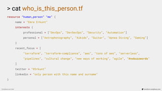 > cat who_is_this_person.tf
resource “human_person” “me” {
name = “Emre Erkunt”
interests {
professional = [“DevOps”, “DevSecOps”, “Security”, “Automation”]
personal = [“Astrophotography”, “Aikido”, “Guitar”, “Apnea Diving”, “Gaming”]
}
recent_focus = [
“terraform”, “terraform-compliance”, “aws”, “tons of aws”, “serverless”,
“pipelines”, “cultural change”, “new ways of working”, “agile”, “#nobuzzwords”
]
twitter = “@3rkunt”
linkedin = “only person with this name and surname”
}
Compliance as Code terraform-compliance.com
 