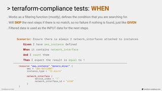 > terraform-compliance tests: WHEN
Compliance as Code terraform-compliance.com
. Works as a ﬁltering function (mostly), deﬁnes the condition that you are searching for.
. Will SKIP the next steps if there is no match, so no failure if nothing is found, just like GIVEN
. Filtered data is used as the INPUT data for the next steps.
Scenario: Ensure there is always 2 network_interfaces attached to instances
Given I have aws_instance defined
When it contains network_interface
And I count them
Then I expect the result is equal to 1
resource “aws_instance” “monero_miner” {
ami = “ami-6d1c2007”
instance_type = “t2.micro”
network_interface {
device_index = “1”
network_interface_id = “eth0”
}
}
 