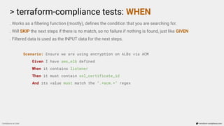 > terraform-compliance tests: WHEN
Compliance as Code terraform-compliance.com
. Works as a ﬁltering function (mostly), deﬁnes the condition that you are searching for.
. Will SKIP the next steps if there is no match, so no failure if nothing is found, just like GIVEN
. Filtered data is used as the INPUT data for the next steps.
Scenario: Ensure we are using encryption on ALBs via ACM
Given I have aws_elb defined
When it contains listener
Then it must contain ssl_certificate_id
And its value must match the “.*acm.*” regex
 