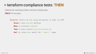 > terraform-compliance tests: THEN
Compliance as Code terraform-compliance.com
. Deﬁnes the matching criteria. Decision making step.
. FAILS if it not pass.
Scenario: Ensure we are using encryption on ALBs via ACM
Given I have aws_elb defined
When it contains listener
Then it must contain ssl_certificate_id
And its value must match the “.*acm.*” regex
 