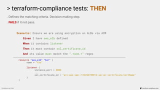 > terraform-compliance tests: THEN
Compliance as Code terraform-compliance.com
. Deﬁnes the matching criteria. Decision making step.
. FAILS if it not pass.
Scenario: Ensure we are using encryption on ALBs via ACM
Given I have aws_elb defined
When it contains listener
Then it must contain ssl_certificate_id
And its value must match the “.*acm.*” regex
resource “aws_elb” “bar” {
name = “foo”
listener {
instance_port = 8000
...
ssl_certificate_id = “arn:aws:iam::123456789012:server-certificate/certName”
}
}
 