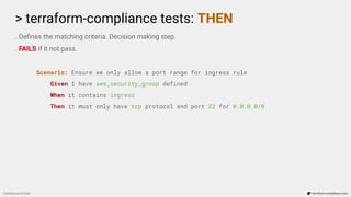 > terraform-compliance tests: THEN
Compliance as Code terraform-compliance.com
. Deﬁnes the matching criteria. Decision making step.
. FAILS if it not pass.
Scenario: Ensure we only allow a port range for ingress rule
Given I have aws_security_group defined
When it contains ingress
Then it must only have tcp protocol and port 22 for 0.0.0.0/0
 