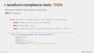 > terraform-compliance tests: THEN
Compliance as Code terraform-compliance.com
. Deﬁnes the matching criteria. Decision making step.
. FAILS if it not pass.
Scenario: Ensure we only allow a port range for ingress rule
Given I have aws_security_group defined
When it contains ingress
Then it must only have tcp protocol and port 22 for 0.0.0.0/0
resource “aws_security_group_rule” “port_22_to_public” {
type = “ingress”
from_port = 22
to_port = 22
protocol = “tcp”
cidr_blocks = [“0.0.0.0/0”]
security_group_id = aws_security_group.some_group.id
}
 