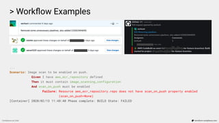 > Workﬂow Examples
Compliance as Code terraform-compliance.com
...
Scenario: Image scan to be enabled on push.
Given I have aws_ecr_repository defined
Then it must contain image_scanning_configuration
And scan_on_push must be enabled
Failure: Resource aws_ecr_repository.repo does not have scan_on_push property enabled
(scan_on_push=None)
[Container] 2020/02/13 11:48:40 Phase complete: BUILD State: FAILED
 