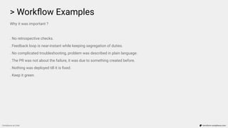 > Workﬂow Examples
Compliance as Code terraform-compliance.com
Why it was important ?
. No retrospective checks.
. Feedback loop is near-instant while keeping segregation of duties.
. No complicated troubleshooting, problem was described in plain language.
. The PR was not about the failure, it was due to something created before.
. Nothing was deployed till it is ﬁxed.
. Keep it green.
 