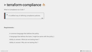 What is Compliance as Code ?
A codiﬁed way of deﬁning compliance policies.
Requirements :
. A common language that deﬁnes the policy
. A language that deﬁnes the tests ( might be same with the policy )
. Ability to answer: What are we testing here ?
. Ability to answer: Why are we testing this ?
> terraform-compliance -h
Compliance as Code terraform-compliance.com
“ “
 