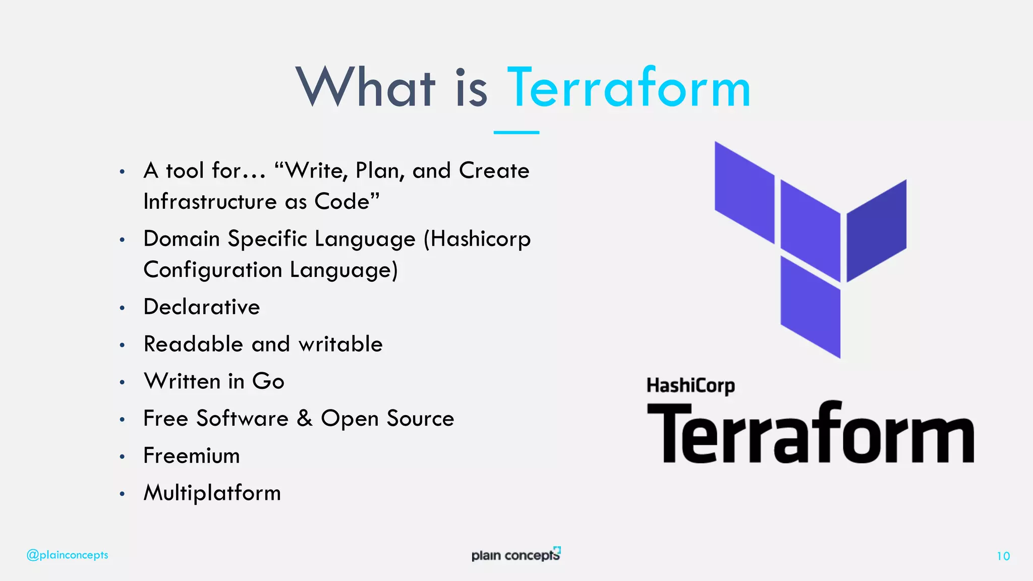• A tool for… “Write, Plan, and Create
Infrastructure as Code”
• Domain Specific Language (Hashicorp
Configuration Language)
• Declarative
• Readable and writable
• Written in Go
• Free Software & Open Source
• Freemium
• Multiplatform
What is Terraform
@plainconcepts 10
 