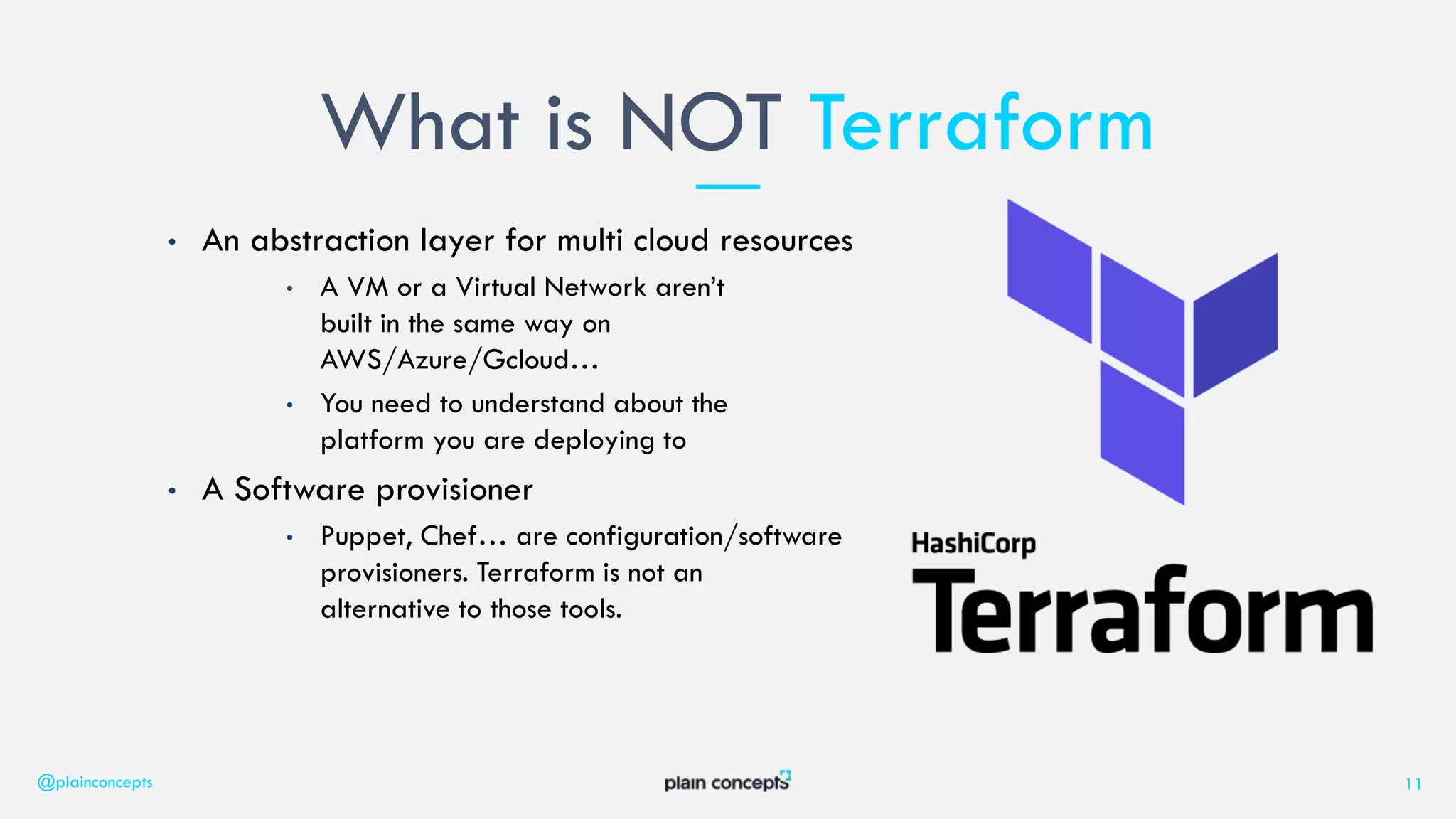 • An abstraction layer for multi cloud resources
• A VM or a Virtual Network aren’t
built in the same way on
AWS/Azure/Gcloud…
• You need to understand about the
platform you are deploying to
• A Software provisioner
• Puppet, Chef… are configuration/software
provisioners. Terraform is not an
alternative to those tools.
What is NOT Terraform
@plainconcepts 11
 