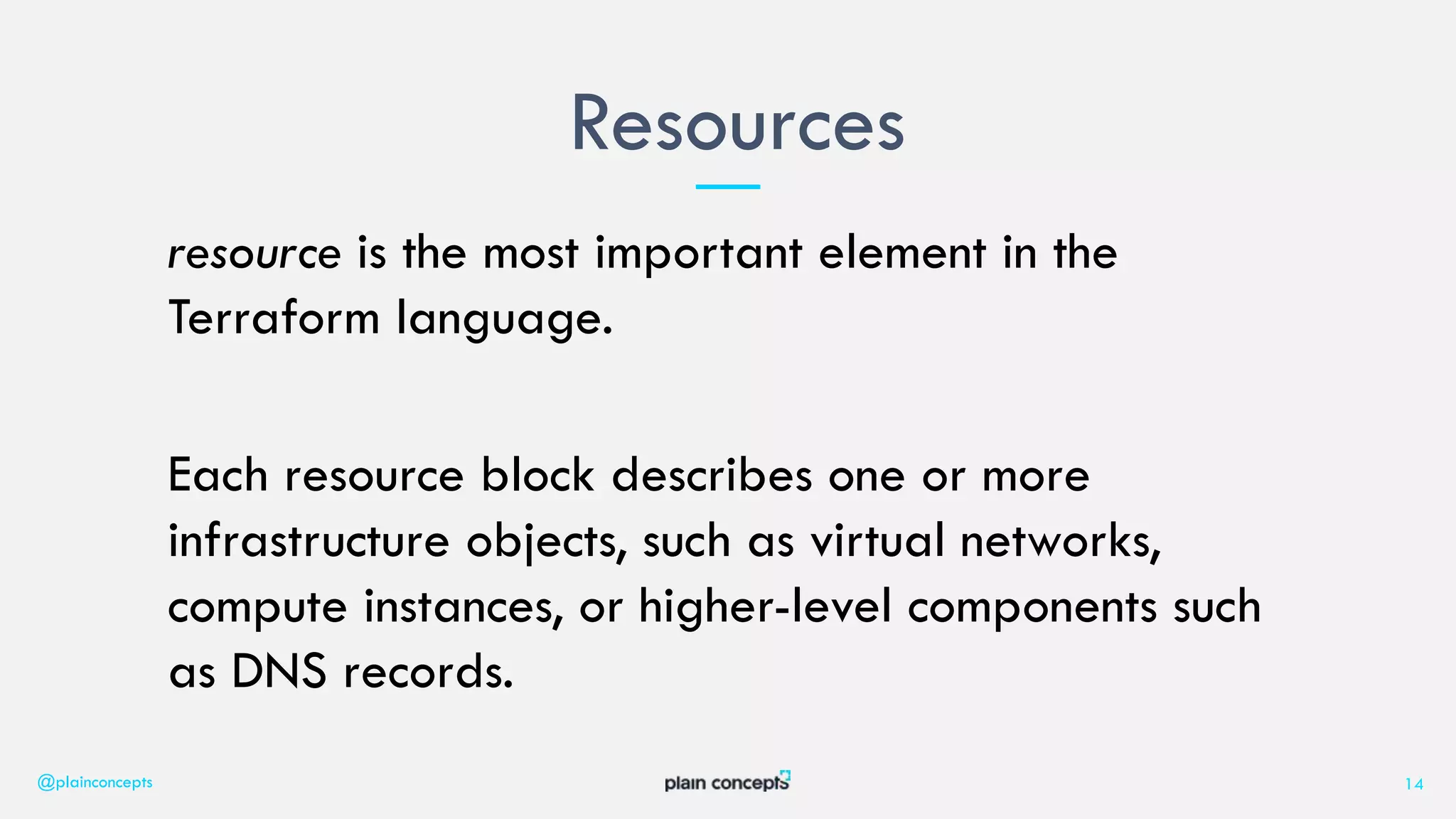 resource is the most important element in the
Terraform language.
Each resource block describes one or more
infrastructure objects, such as virtual networks,
compute instances, or higher-level components such
as DNS records.
Resources
@plainconcepts 14
 