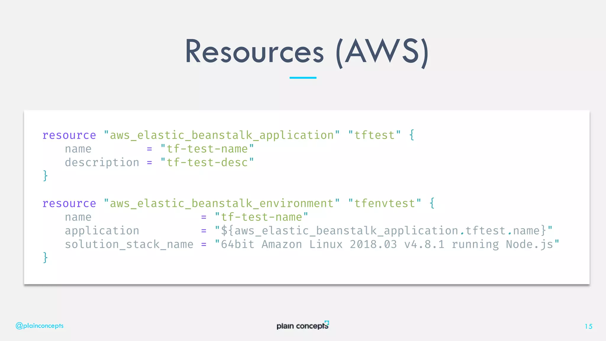 Resources (AWS)
@plainconcepts 15
resource "aws_elastic_beanstalk_application" "tftest" {
name = "tf-test-name"
description = "tf-test-desc"
}
resource "aws_elastic_beanstalk_environment" "tfenvtest" {
name = "tf-test-name"
application = "${aws_elastic_beanstalk_application.tftest.name}"
solution_stack_name = "64bit Amazon Linux 2018.03 v4.8.1 running Node.js"
}
 