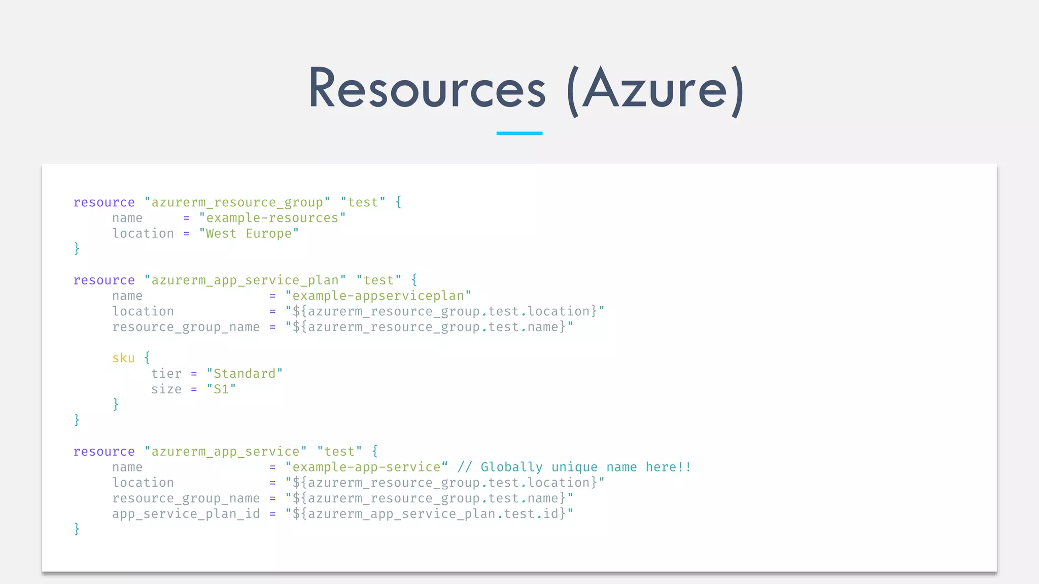 Resources (Azure)
resource "azurerm_resource_group" "test" {
name = "example-resources"
location = "West Europe"
}
resource "azurerm_app_service_plan" "test" {
name = "example-appserviceplan"
location = "${azurerm_resource_group.test.location}"
resource_group_name = "${azurerm_resource_group.test.name}"
sku {
tier = "Standard"
size = "S1"
}
}
resource "azurerm_app_service" "test" {
name = "example-app-service“ // Globally unique name here!!
location = "${azurerm_resource_group.test.location}"
resource_group_name = "${azurerm_resource_group.test.name}"
app_service_plan_id = "${azurerm_app_service_plan.test.id}"
}
 
