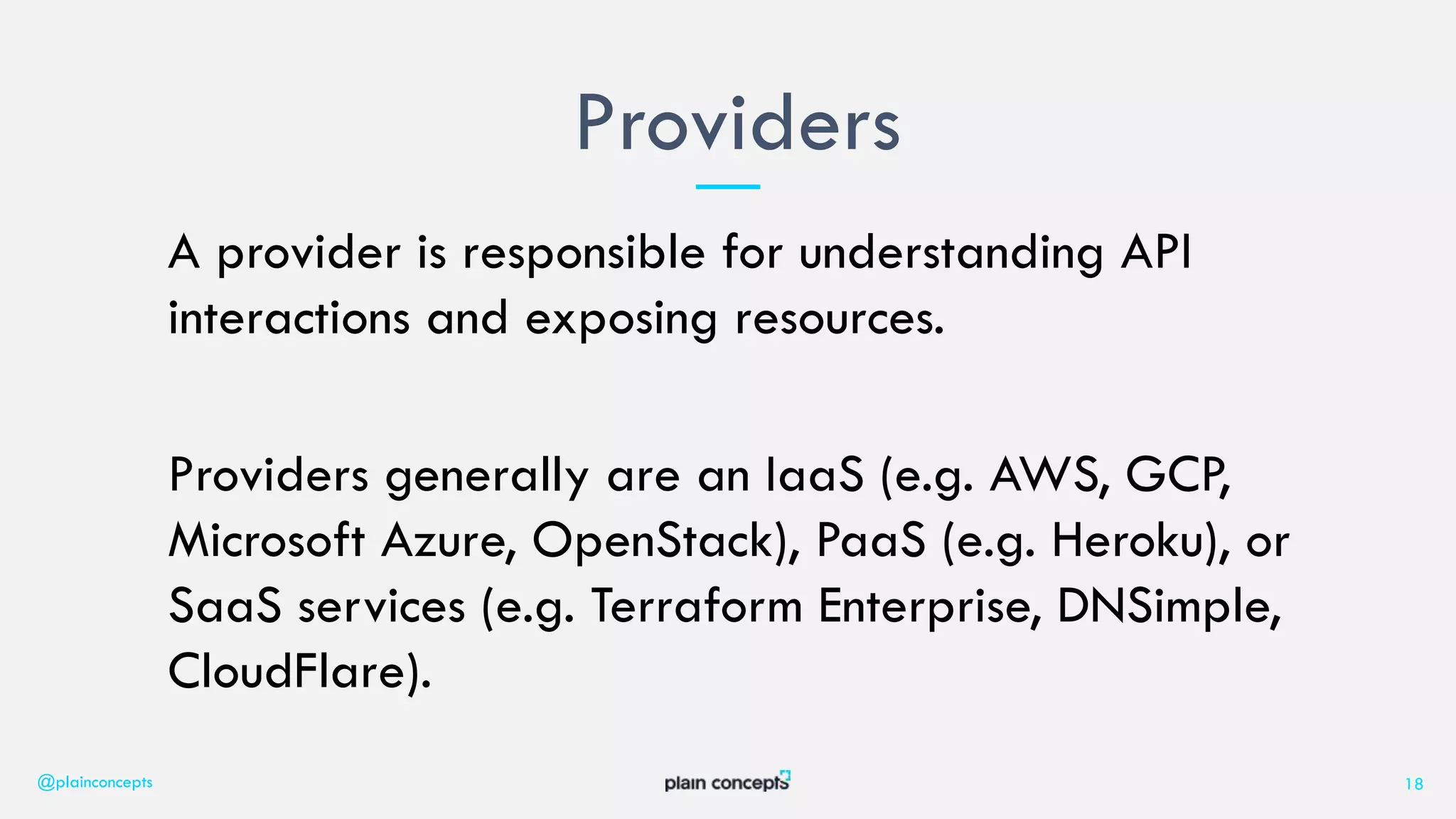 A provider is responsible for understanding API
interactions and exposing resources.
Providers generally are an IaaS (e.g. AWS, GCP,
Microsoft Azure, OpenStack), PaaS (e.g. Heroku), or
SaaS services (e.g. Terraform Enterprise, DNSimple,
CloudFlare).
Providers
@plainconcepts 18
 