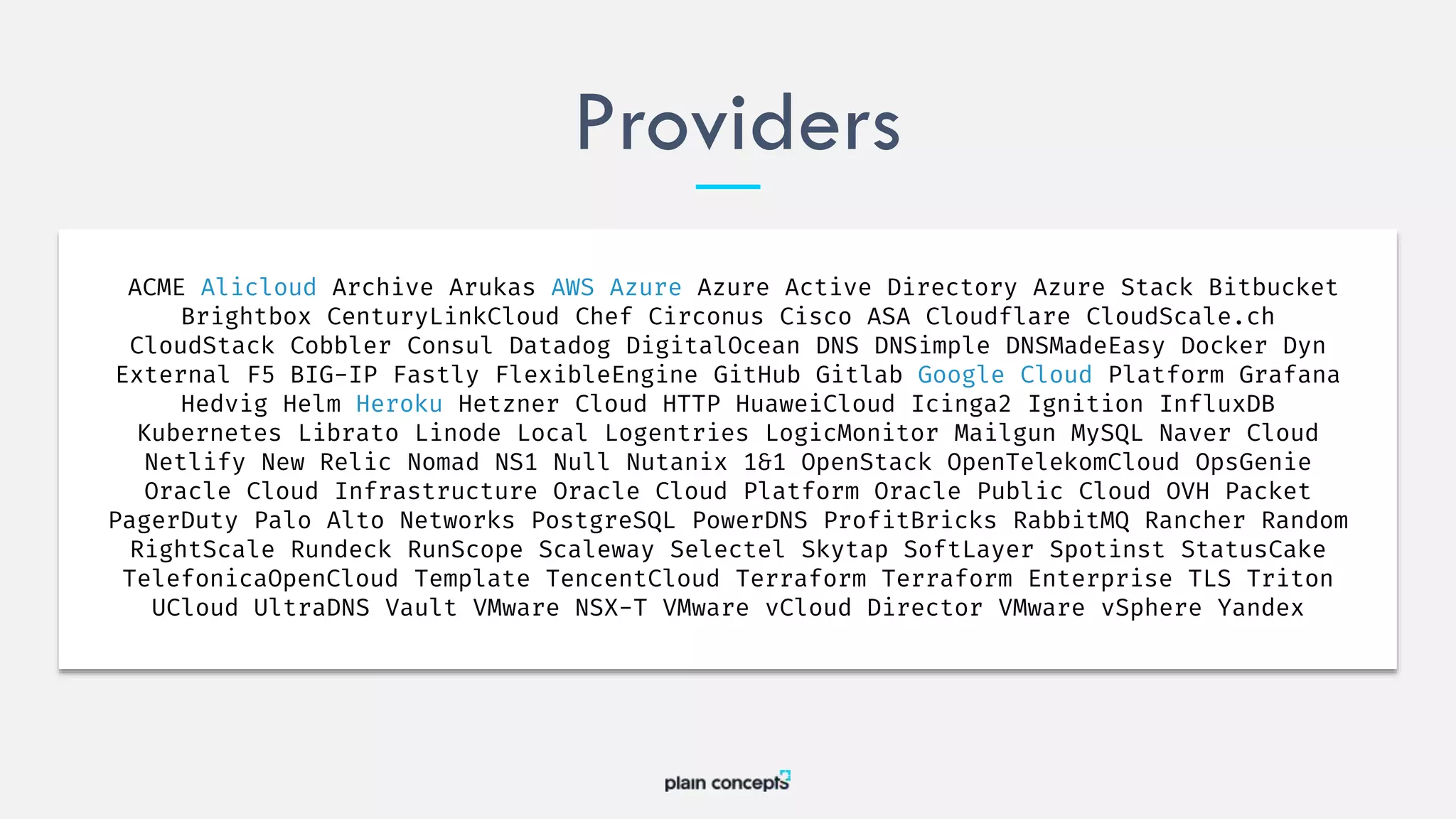 Providers
ACME Alicloud Archive Arukas AWS Azure Azure Active Directory Azure Stack Bitbucket
Brightbox CenturyLinkCloud Chef Circonus Cisco ASA Cloudflare CloudScale.ch
CloudStack Cobbler Consul Datadog DigitalOcean DNS DNSimple DNSMadeEasy Docker Dyn
External F5 BIG-IP Fastly FlexibleEngine GitHub Gitlab Google Cloud Platform Grafana
Hedvig Helm Heroku Hetzner Cloud HTTP HuaweiCloud Icinga2 Ignition InfluxDB
Kubernetes Librato Linode Local Logentries LogicMonitor Mailgun MySQL Naver Cloud
Netlify New Relic Nomad NS1 Null Nutanix 1&1 OpenStack OpenTelekomCloud OpsGenie
Oracle Cloud Infrastructure Oracle Cloud Platform Oracle Public Cloud OVH Packet
PagerDuty Palo Alto Networks PostgreSQL PowerDNS ProfitBricks RabbitMQ Rancher Random
RightScale Rundeck RunScope Scaleway Selectel Skytap SoftLayer Spotinst StatusCake
TelefonicaOpenCloud Template TencentCloud Terraform Terraform Enterprise TLS Triton
UCloud UltraDNS Vault VMware NSX-T VMware vCloud Director VMware vSphere Yandex
 