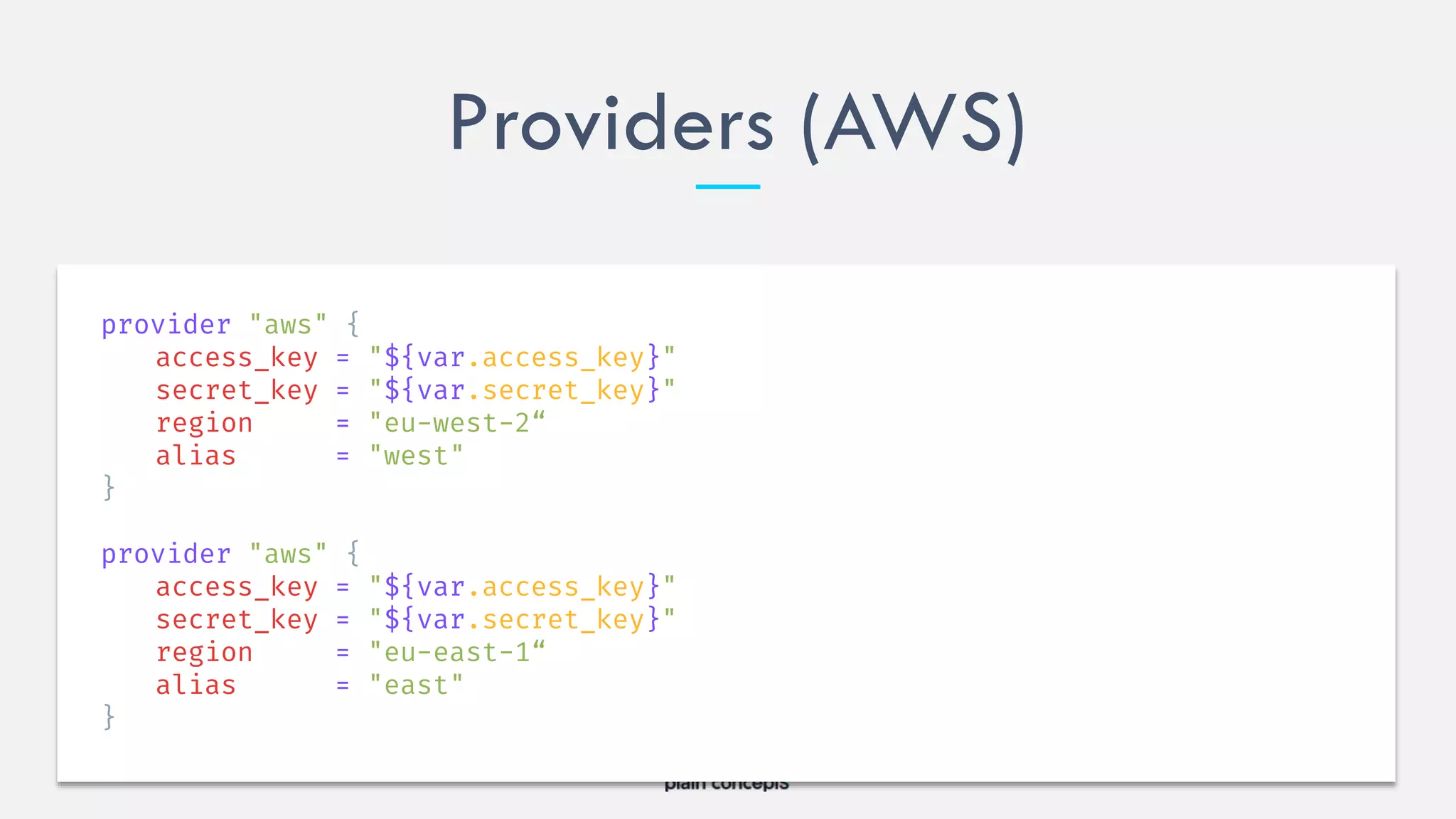 Providers (AWS)
provider "aws" {
access_key = "${var.access_key}"
secret_key = "${var.secret_key}"
region = "eu-west-2“
alias = "west"
}
provider "aws" {
access_key = "${var.access_key}"
secret_key = "${var.secret_key}"
region = "eu-east-1“
alias = "east"
}
 