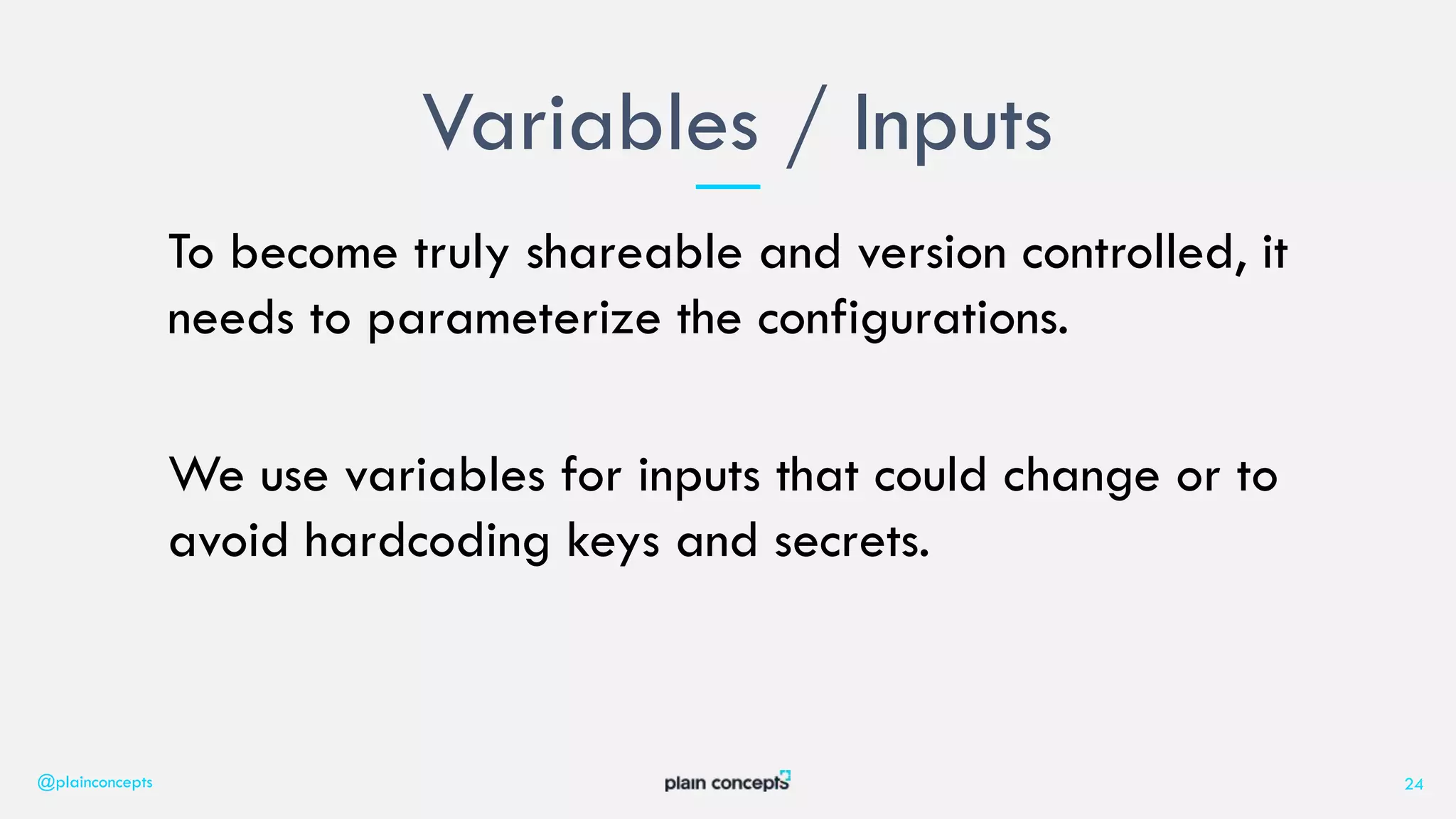To become truly shareable and version controlled, it
needs to parameterize the configurations.
We use variables for inputs that could change or to
avoid hardcoding keys and secrets.
Variables / Inputs
@plainconcepts 24
 