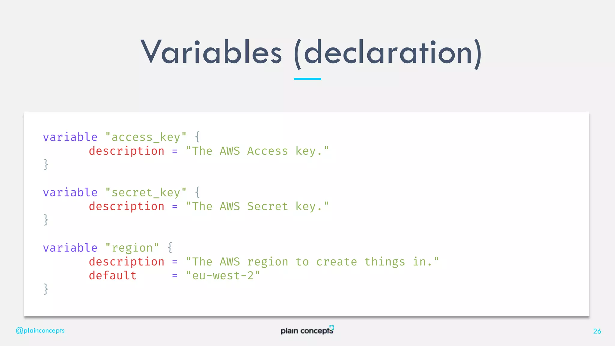 Variables (declaration)
@plainconcepts 26
variable "access_key" {
description = "The AWS Access key."
}
variable "secret_key" {
description = "The AWS Secret key."
}
variable "region" {
description = "The AWS region to create things in."
default = "eu-west-2"
}
 