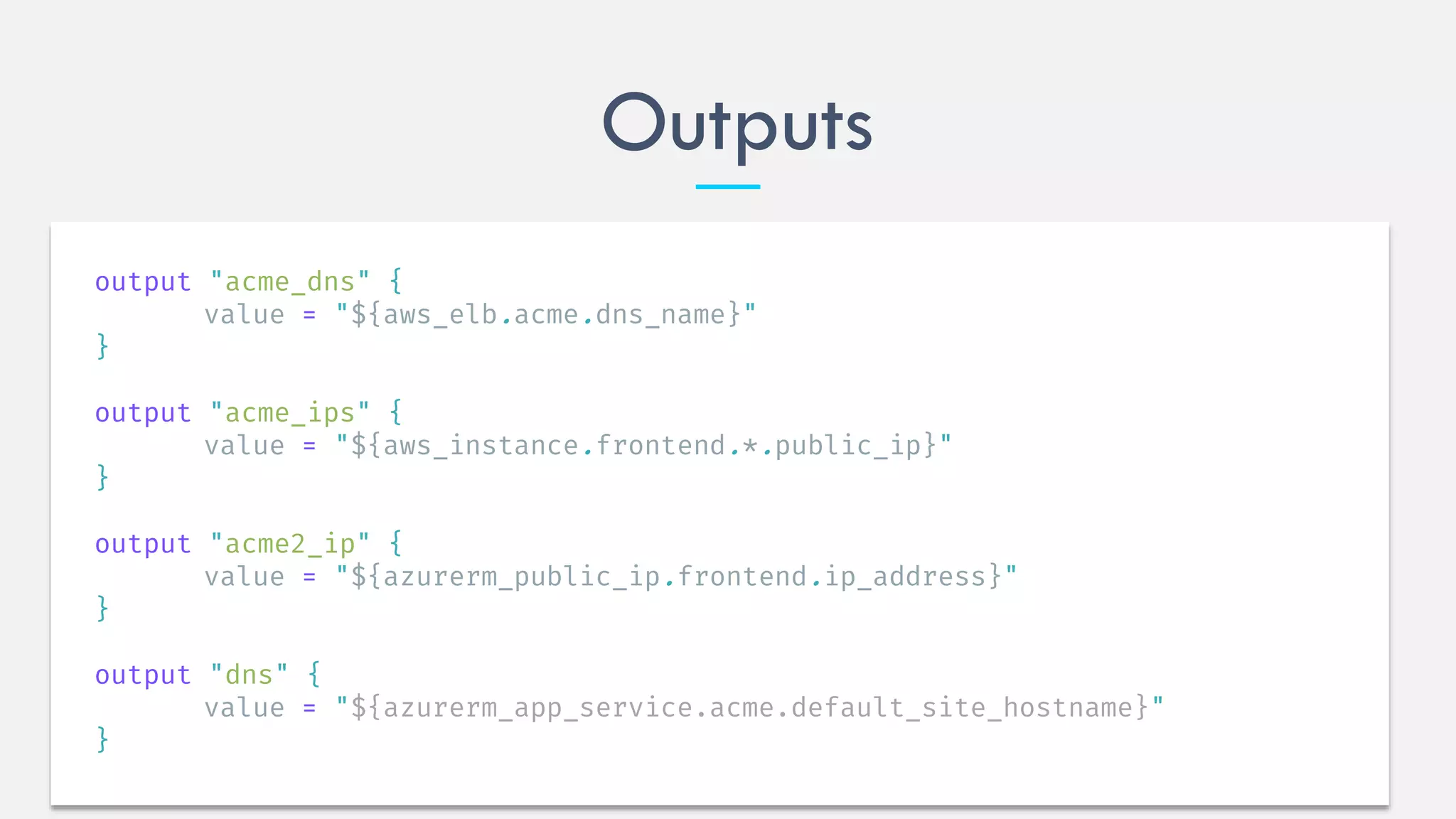Outputs
output "acme_dns" {
value = "${aws_elb.acme.dns_name}"
}
output "acme_ips" {
value = "${aws_instance.frontend.*.public_ip}"
}
output "acme2_ip" {
value = "${azurerm_public_ip.frontend.ip_address}"
}
output "dns" {
value = "${azurerm_app_service.acme.default_site_hostname}"
}
 