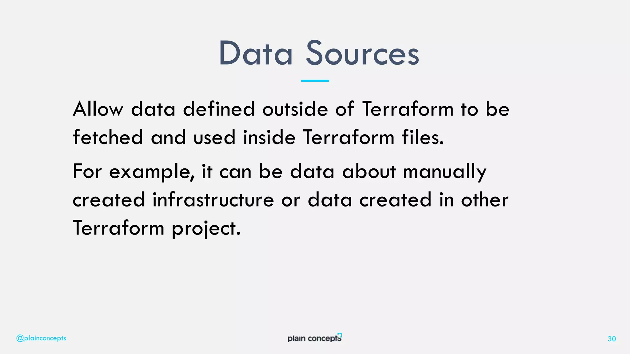 Allow data defined outside of Terraform to be
fetched and used inside Terraform files.
For example, it can be data about manually
created infrastructure or data created in other
Terraform project.
Data Sources
@plainconcepts 30
 