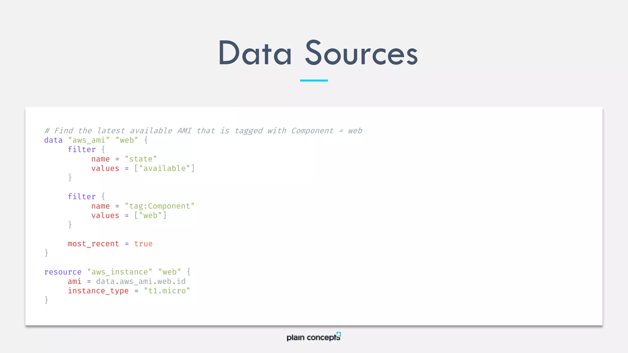 Data Sources
# Find the latest available AMI that is tagged with Component = web
data "aws_ami" "web" {
filter {
name = "state"
values = ["available"]
}
filter {
name = "tag:Component"
values = ["web"]
}
most_recent = true
}
resource "aws_instance" "web" {
ami = data.aws_ami.web.id
instance_type = "t1.micro"
}
 
