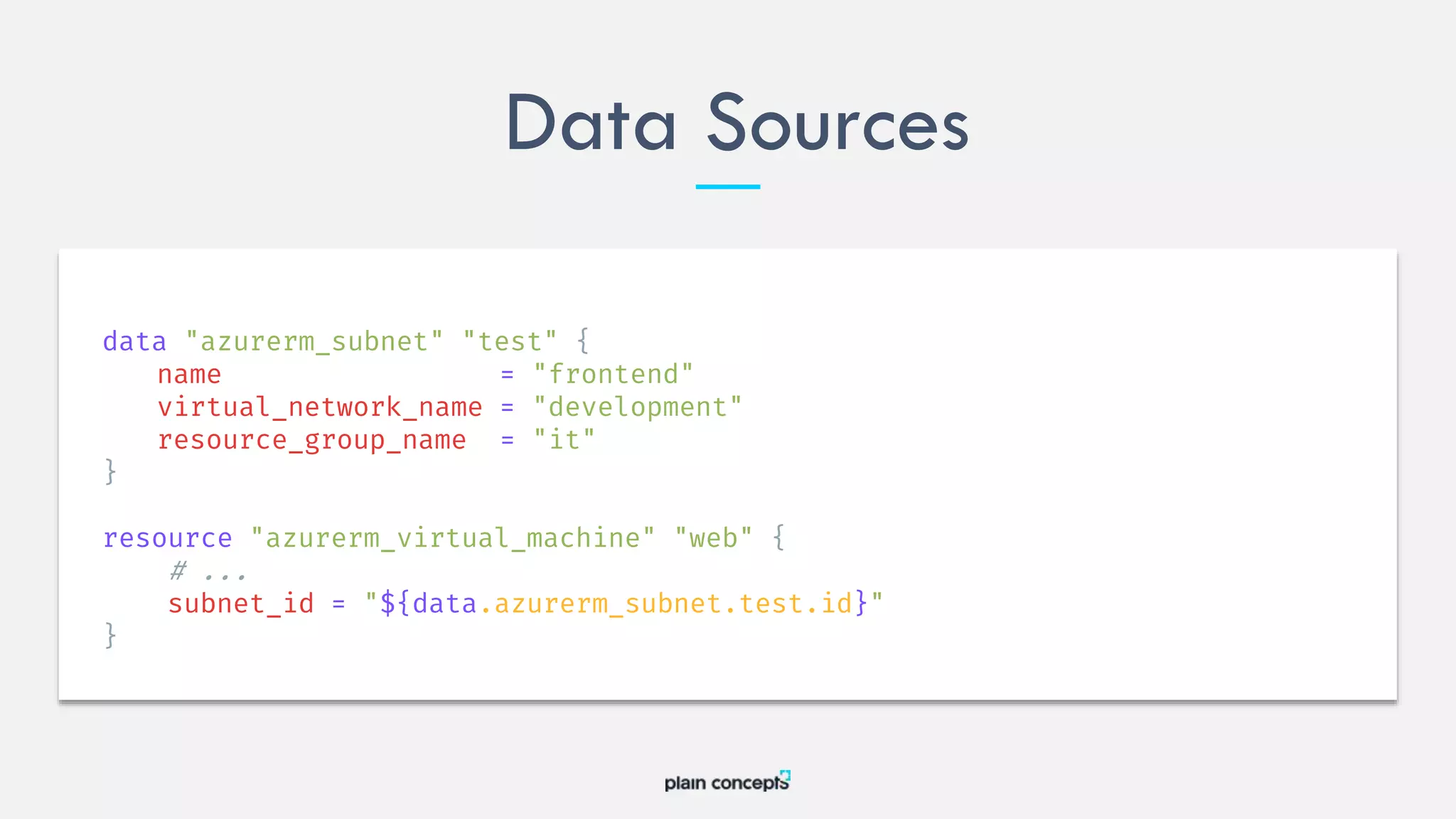 Data Sources
data "azurerm_subnet" "test" {
name = "frontend"
virtual_network_name = "development"
resource_group_name = "it"
}
resource "azurerm_virtual_machine" "web" {
# ...
subnet_id = "${data.azurerm_subnet.test.id}"
}
 