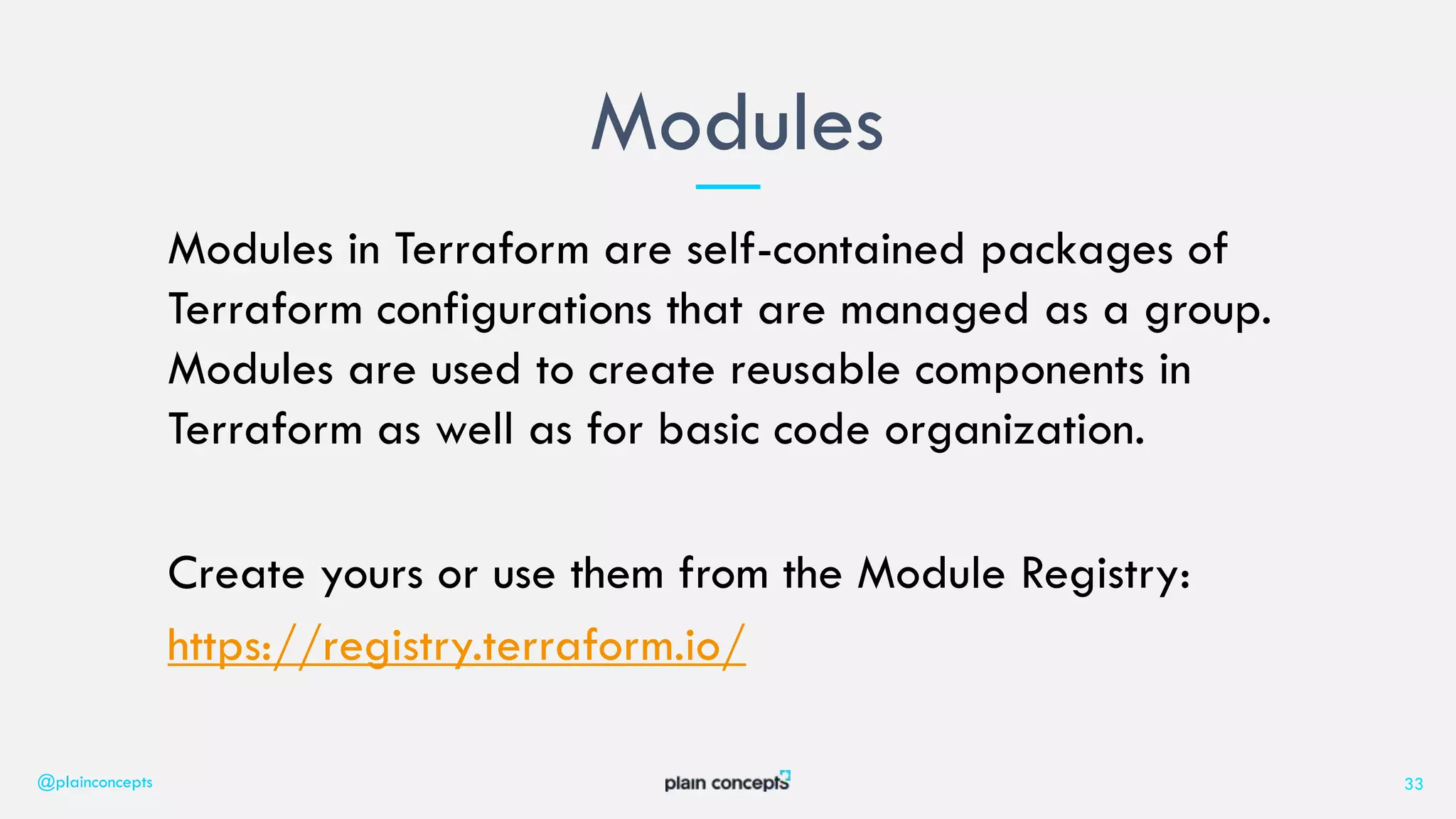 Modules in Terraform are self-contained packages of
Terraform configurations that are managed as a group.
Modules are used to create reusable components in
Terraform as well as for basic code organization.
Create yours or use them from the Module Registry:
https://registry.terraform.io/
Modules
@plainconcepts 33
 