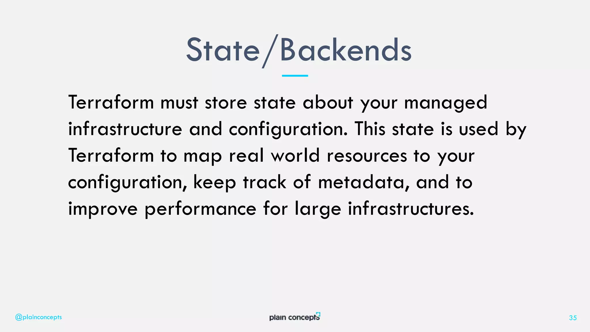Terraform must store state about your managed
infrastructure and configuration. This state is used by
Terraform to map real world resources to your
configuration, keep track of metadata, and to
improve performance for large infrastructures.
State/Backends
@plainconcepts 35
 