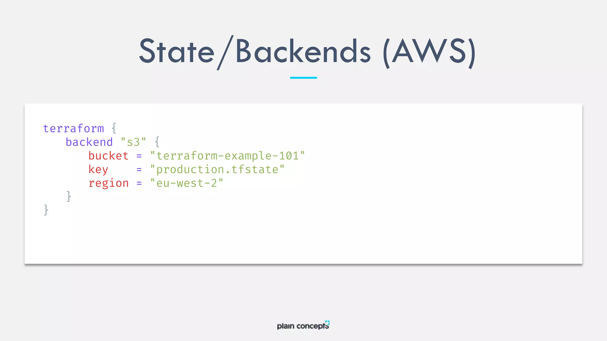 State/Backends (AWS)
terraform {
backend "s3" {
bucket = "terraform-example-101"
key = "production.tfstate"
region = "eu-west-2"
}
}
 