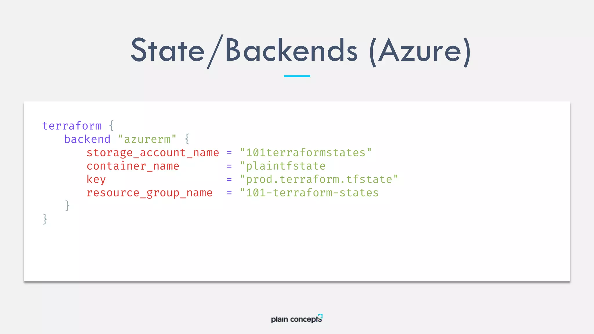 State/Backends (Azure)
terraform {
backend "azurerm" {
storage_account_name = "101terraformstates"
container_name = "plaintfstate
key = "prod.terraform.tfstate"
resource_group_name = "101-terraform-states
}
}
 