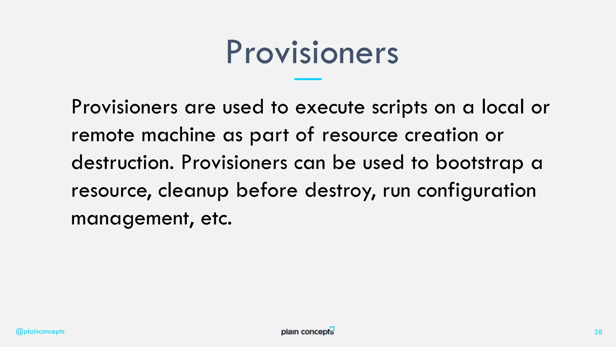 Provisioners are used to execute scripts on a local or
remote machine as part of resource creation or
destruction. Provisioners can be used to bootstrap a
resource, cleanup before destroy, run configuration
management, etc.
Provisioners
@plainconcepts 38
 