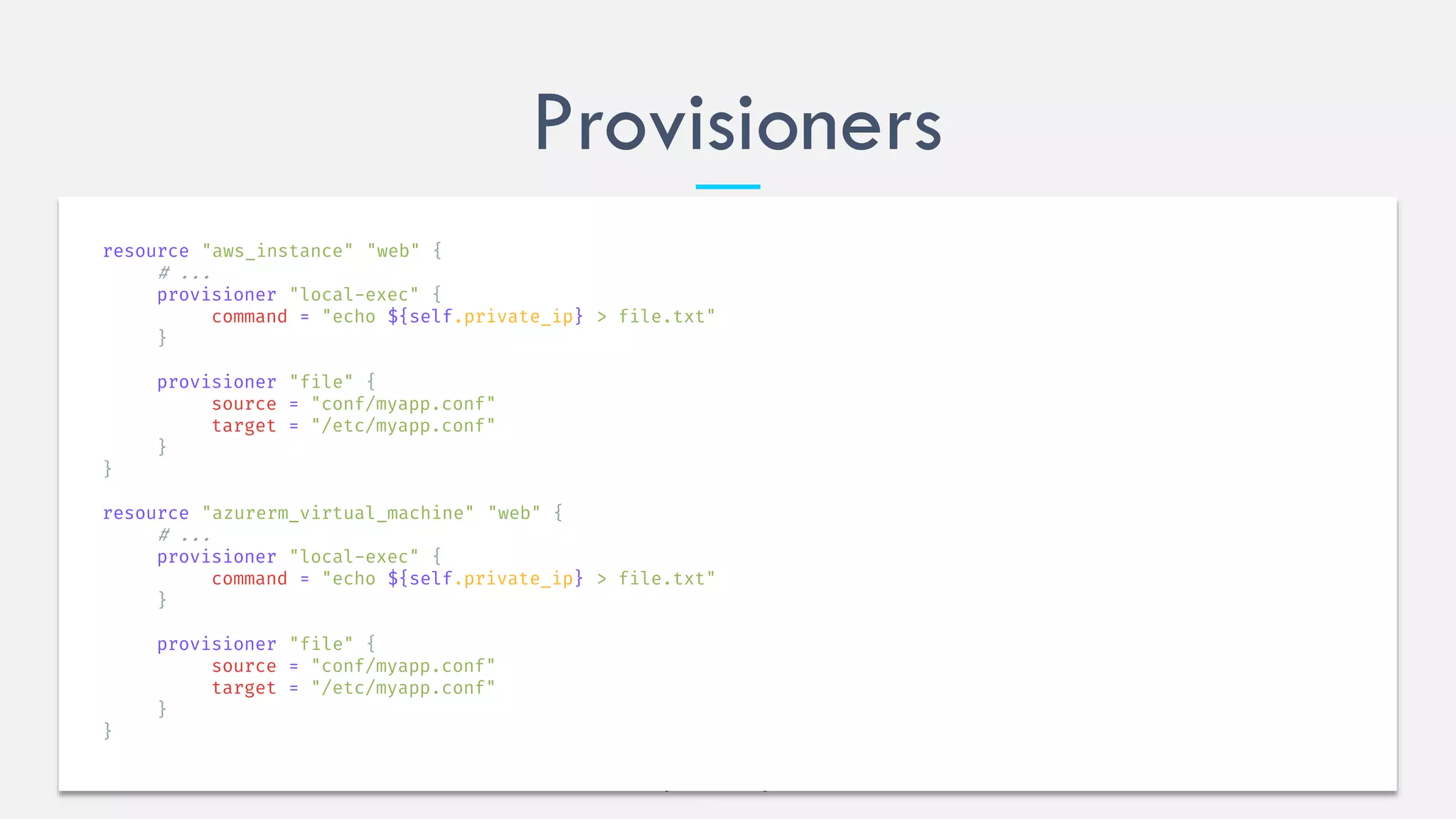 Provisioners
resource "aws_instance" "web" {
# ...
provisioner "local-exec" {
command = "echo ${self.private_ip} > file.txt"
}
provisioner "file" {
source = "conf/myapp.conf"
target = "/etc/myapp.conf"
}
}
resource "azurerm_virtual_machine" "web" {
# ...
provisioner "local-exec" {
command = "echo ${self.private_ip} > file.txt"
}
provisioner "file" {
source = "conf/myapp.conf"
target = "/etc/myapp.conf"
}
}
 