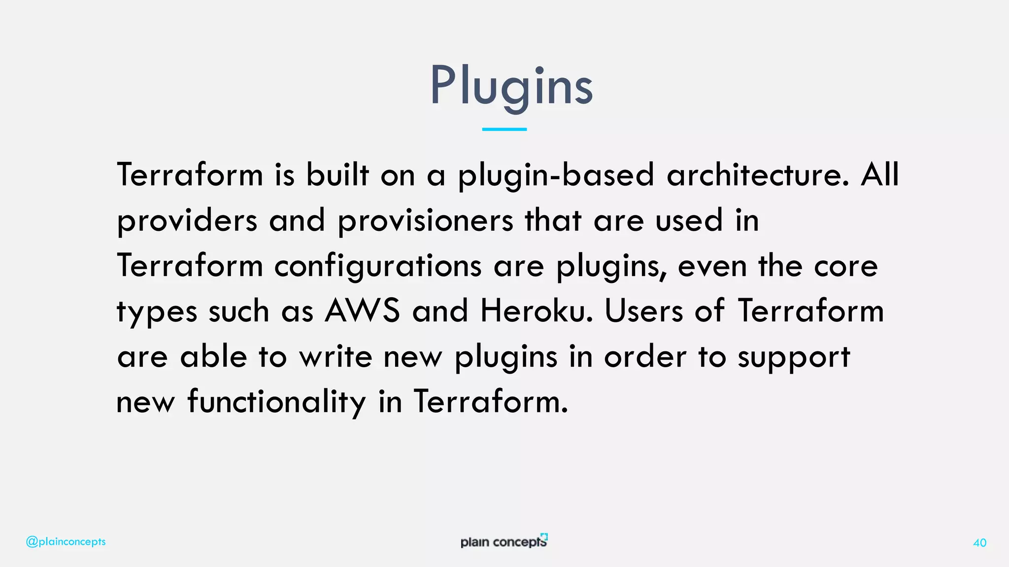 Terraform is built on a plugin-based architecture. All
providers and provisioners that are used in
Terraform configurations are plugins, even the core
types such as AWS and Heroku. Users of Terraform
are able to write new plugins in order to support
new functionality in Terraform.
Plugins
@plainconcepts 40
 