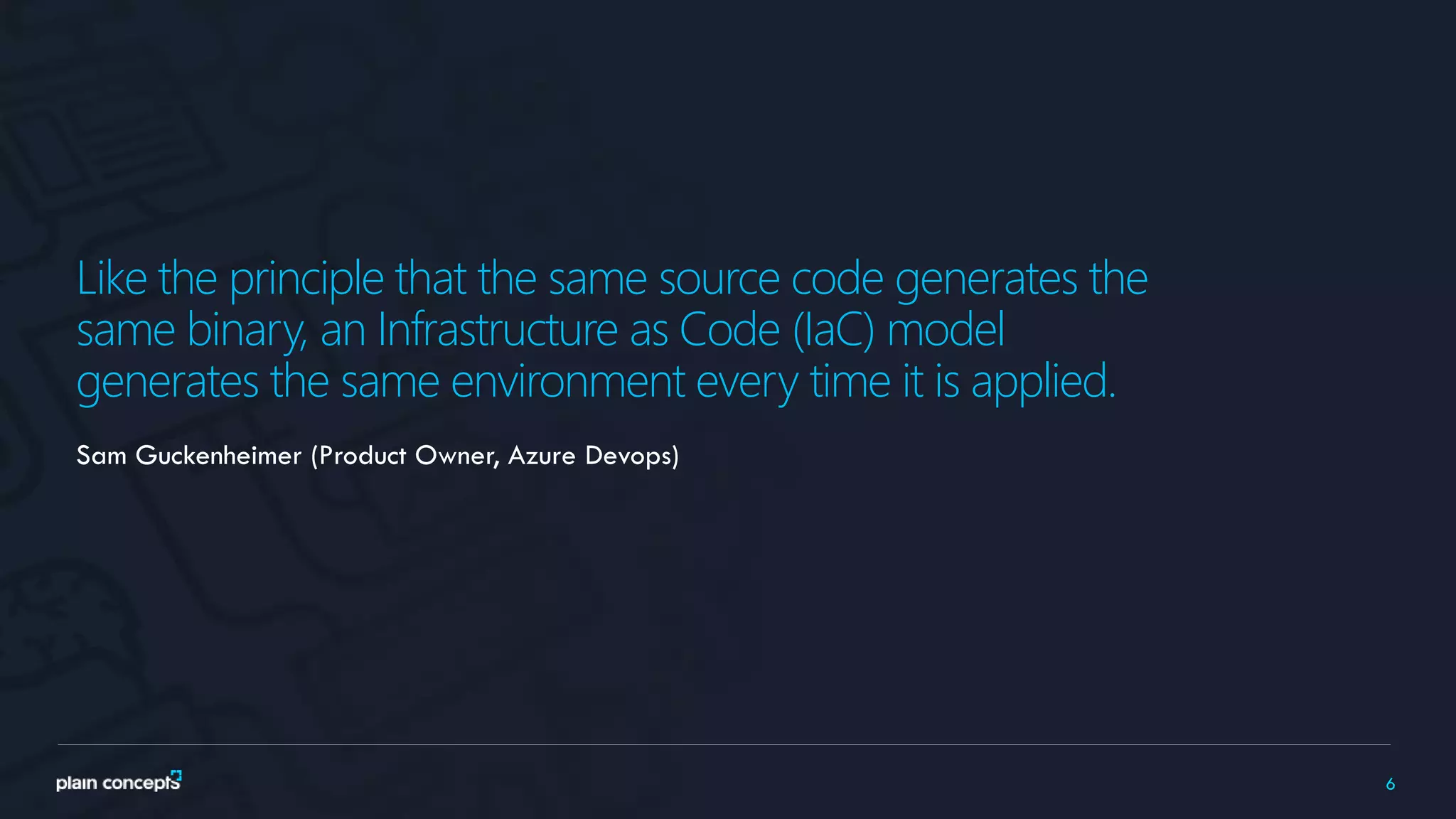 6
Like the principle that the same source code generates the
same binary, an Infrastructure as Code (IaC) model
generates the same environment every time it is applied.
Sam Guckenheimer (Product Owner, Azure Devops)
 